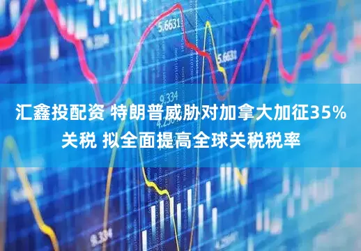 汇鑫投配资 特朗普威胁对加拿大加征35%关税 拟全面提高全球关税税率