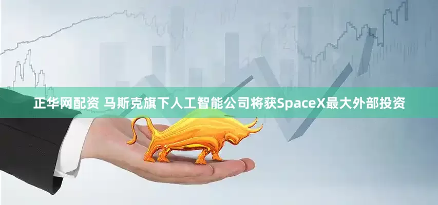 正华网配资 马斯克旗下人工智能公司将获SpaceX最大外部投资
