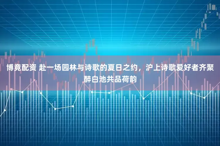 博竟配资 赴一场园林与诗歌的夏日之约，沪上诗歌爱好者齐聚醉白池共品荷韵