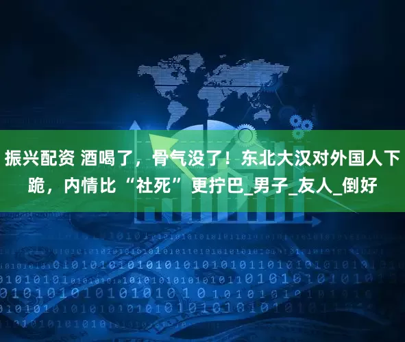 振兴配资 酒喝了，骨气没了！东北大汉对外国人下跪，内情比 “社死” 更拧巴_男子_友人_倒好