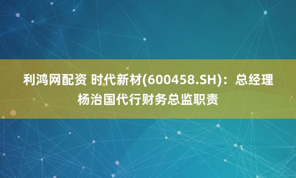 利鸿网配资 时代新材(600458.SH)：总经理杨治国代行财务总监职责