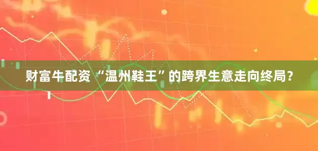 财富牛配资 “温州鞋王”的跨界生意走向终局？