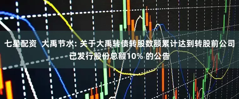 七星配资  大禹节水: 关于大禹转债转股数额累计达到转股前公司已发行股份总额10% 的公告