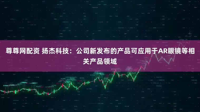 尊尊网配资 扬杰科技：公司新发布的产品可应用于AR眼镜等相关产品领域