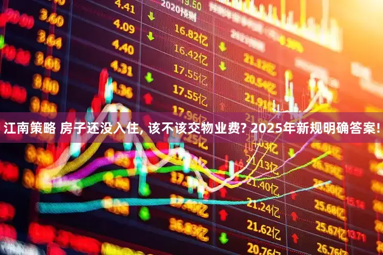 江南策略 房子还没入住, 该不该交物业费? 2025年新规明确答案!