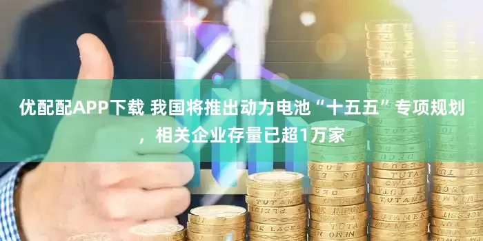 优配配APP下载 我国将推出动力电池“十五五”专项规划，相关企业存量已超1万家