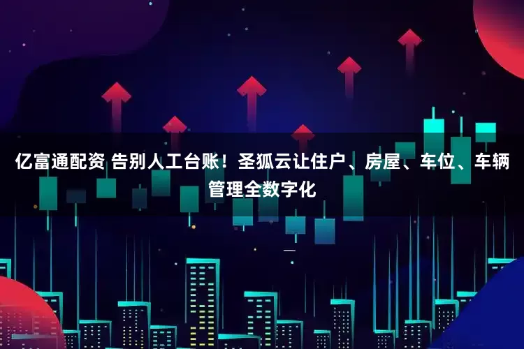 亿富通配资 告别人工台账！圣狐云让住户、房屋、车位、车辆管理全数字化