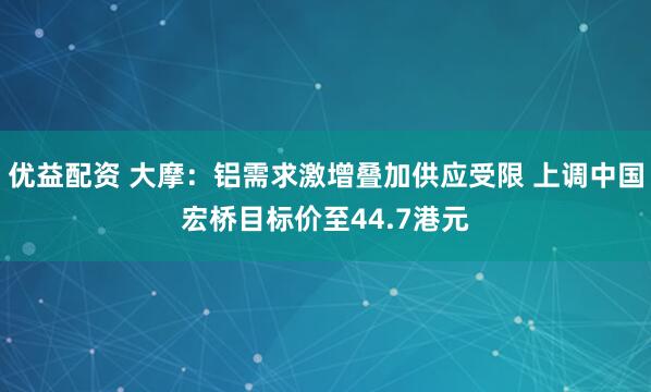 优益配资 大摩：铝需求激增叠加供应受限 上调中国宏桥目标价至44.7港元