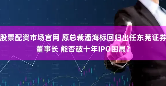 股票配资市场官网 原总裁潘海标回归出任东莞证券董事长 能否破十年IPO困局？