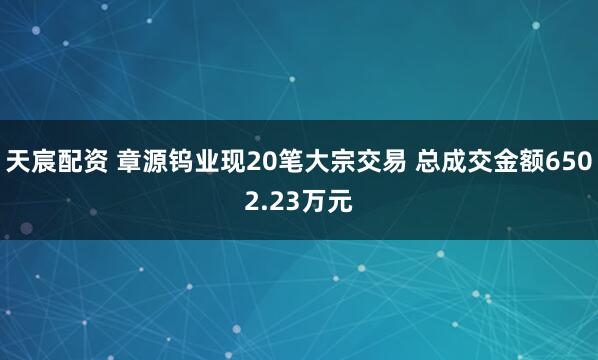 天宸配资 章源钨业现20笔大宗交易 总成交金额6502.23万元