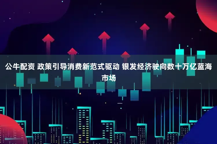 公牛配资 政策引导消费新范式驱动 银发经济驶向数十万亿蓝海市场