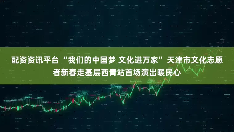 配资资讯平台 “我们的中国梦 文化进万家” 天津市文化志愿者新春走基层西青站首场演出暖民心