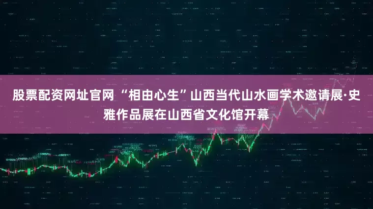 股票配资网址官网 “相由心生”山西当代山水画学术邀请展·史雅作品展在山西省文化馆开幕