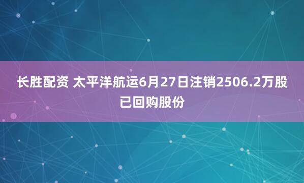 长胜配资 太平洋航运6月27日注销2506.2万股已回购股份